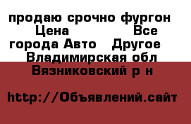 продаю срочно фургон  › Цена ­ 170 000 - Все города Авто » Другое   . Владимирская обл.,Вязниковский р-н